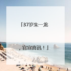 37岁朱一龙，官宣喜讯！