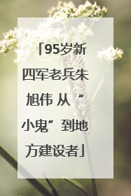 95岁新四军老兵朱旭伟 从“小鬼”到地方建设者