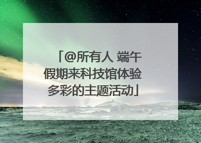 @所有人 端午假期来科技馆体验多彩的主题活动